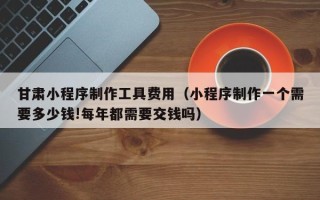 招远甘肃小程序制作工具费用（小程序制作一个需要多少钱!每年都需要交钱吗）