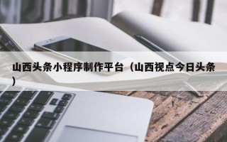 招远山西头条小程序制作平台（山西视点今日头条）